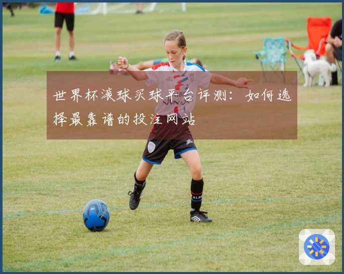 世界杯滚球买球平台评测：如何选择最靠谱的投注网站