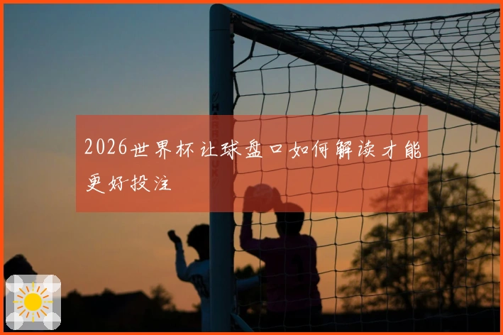 2026世界杯让球盘口如何解读才能更好投注