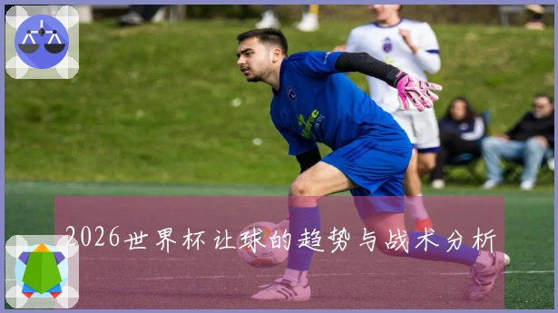 2026世界杯让球的趋势与战术分析