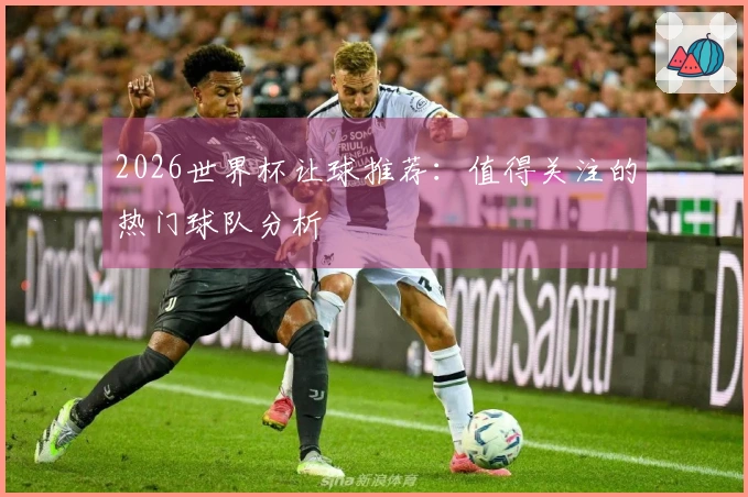2026世界杯让球推荐：值得关注的热门球队分析