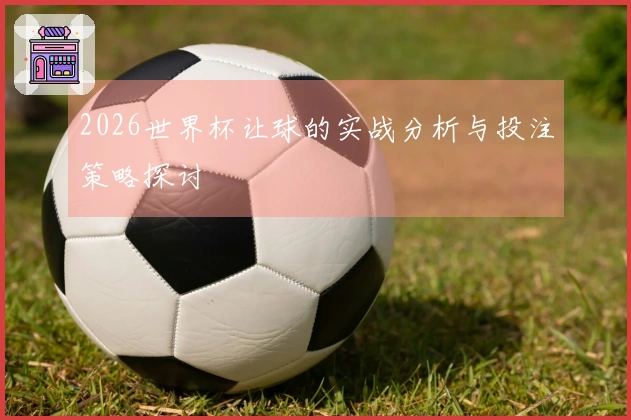 2026世界杯让球的实战分析与投注策略探讨