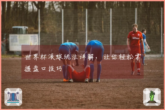 世界杯滚球玩法详解，让你轻松掌握盘口技巧