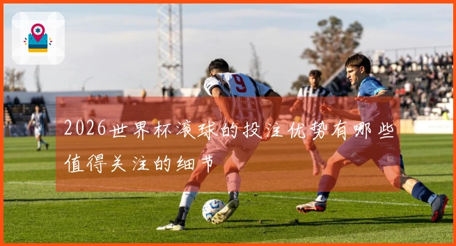 2026世界杯滚球的投注优势有哪些值得关注的细节